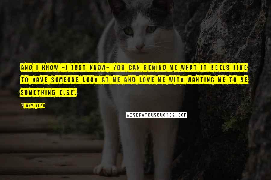 Amy Reed Quotes: And I know -I just know- you can remind me what it feels like to have someone look at me and love me with wanting me to be something else.