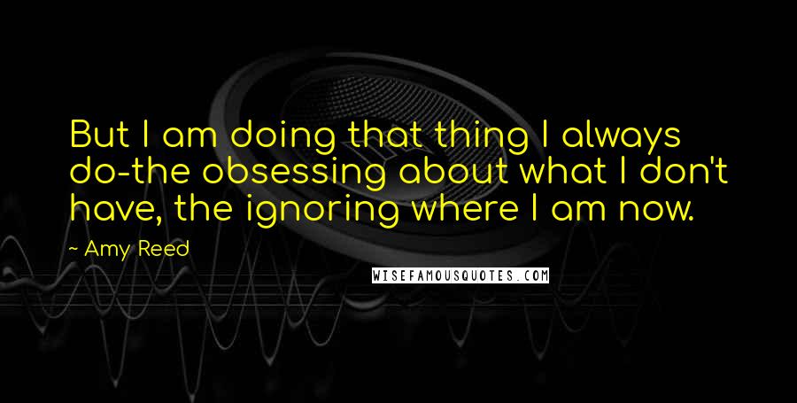 Amy Reed Quotes: But I am doing that thing I always do-the obsessing about what I don't have, the ignoring where I am now.