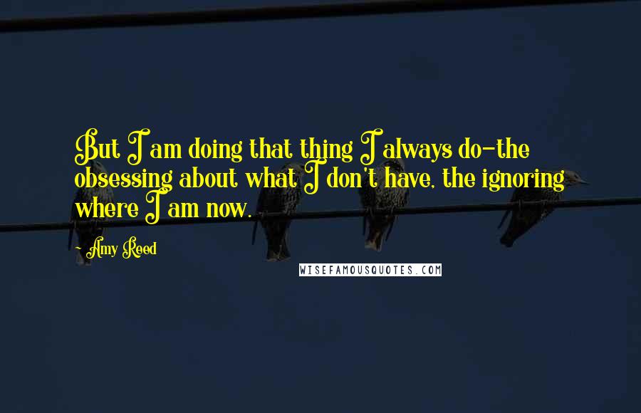 Amy Reed Quotes: But I am doing that thing I always do-the obsessing about what I don't have, the ignoring where I am now.