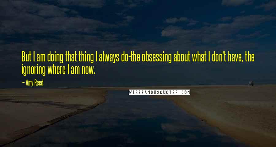 Amy Reed Quotes: But I am doing that thing I always do-the obsessing about what I don't have, the ignoring where I am now.