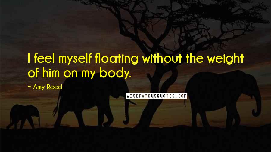 Amy Reed Quotes: I feel myself floating without the weight of him on my body.