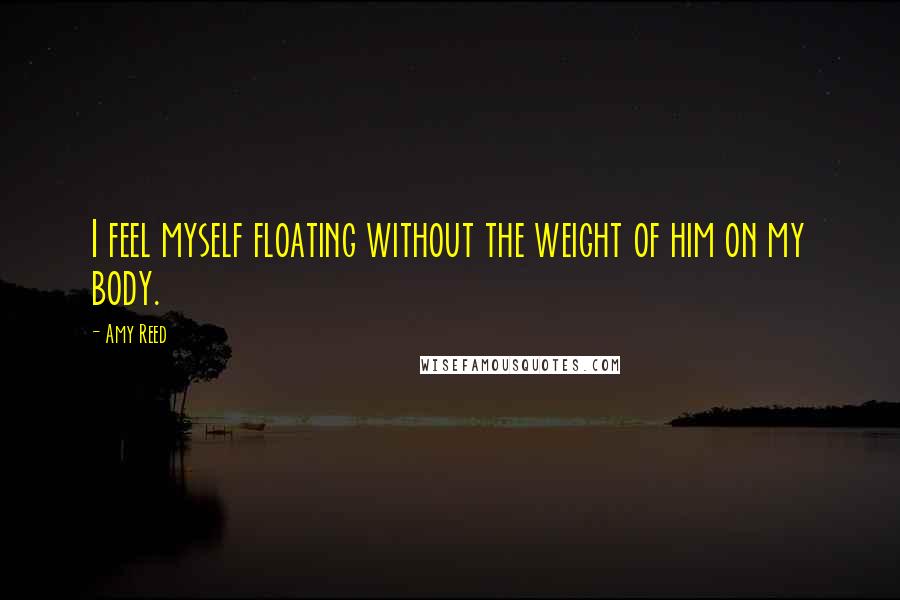 Amy Reed Quotes: I feel myself floating without the weight of him on my body.