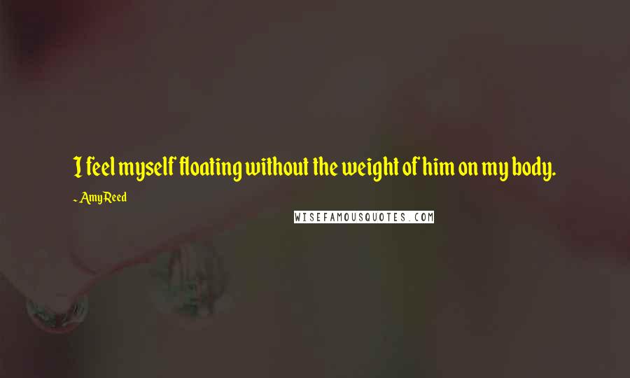 Amy Reed Quotes: I feel myself floating without the weight of him on my body.