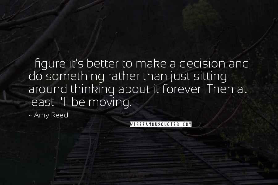 Amy Reed Quotes: I figure it's better to make a decision and do something rather than just sitting around thinking about it forever. Then at least I'll be moving.