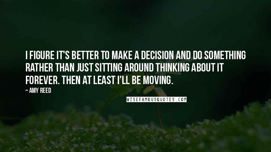 Amy Reed Quotes: I figure it's better to make a decision and do something rather than just sitting around thinking about it forever. Then at least I'll be moving.