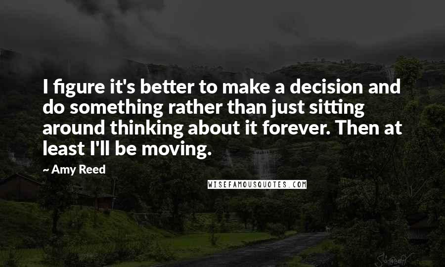 Amy Reed Quotes: I figure it's better to make a decision and do something rather than just sitting around thinking about it forever. Then at least I'll be moving.