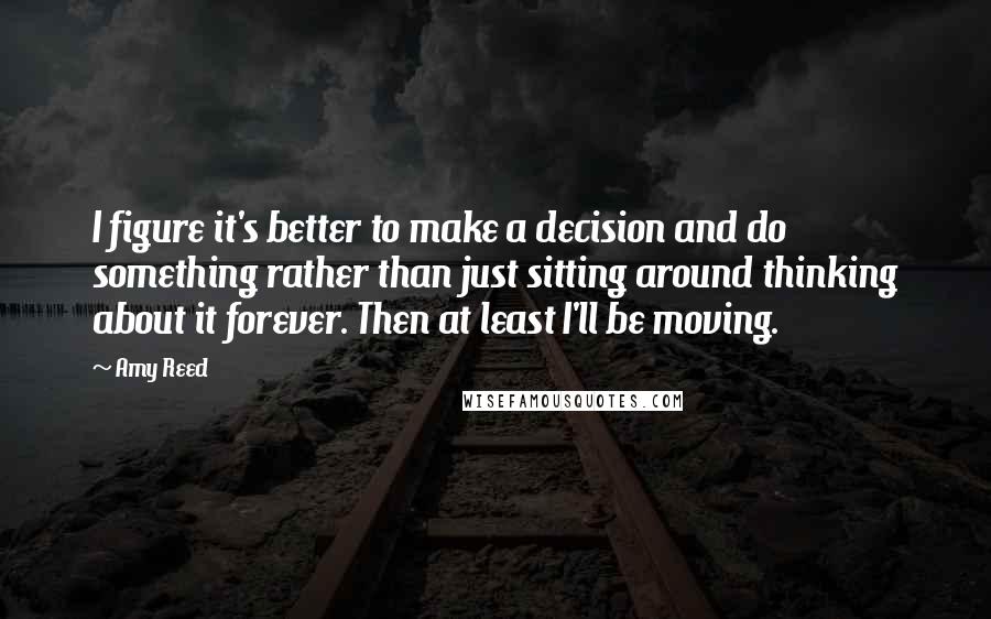 Amy Reed Quotes: I figure it's better to make a decision and do something rather than just sitting around thinking about it forever. Then at least I'll be moving.