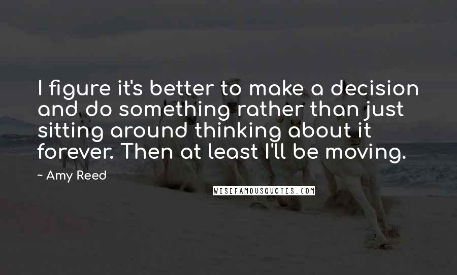 Amy Reed Quotes: I figure it's better to make a decision and do something rather than just sitting around thinking about it forever. Then at least I'll be moving.