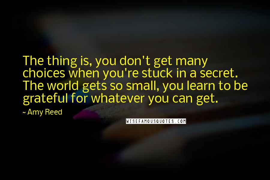 Amy Reed Quotes: The thing is, you don't get many choices when you're stuck in a secret. The world gets so small, you learn to be grateful for whatever you can get.