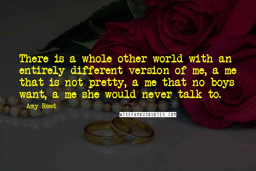 Amy Reed Quotes: There is a whole other world with an entirely different version of me, a me that is not pretty, a me that no boys want, a me she would never talk to.