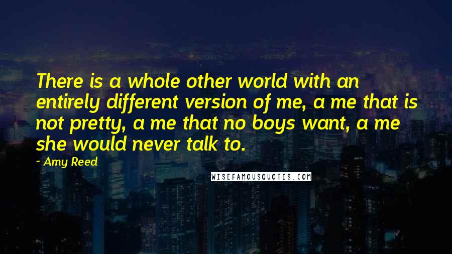 Amy Reed Quotes: There is a whole other world with an entirely different version of me, a me that is not pretty, a me that no boys want, a me she would never talk to.