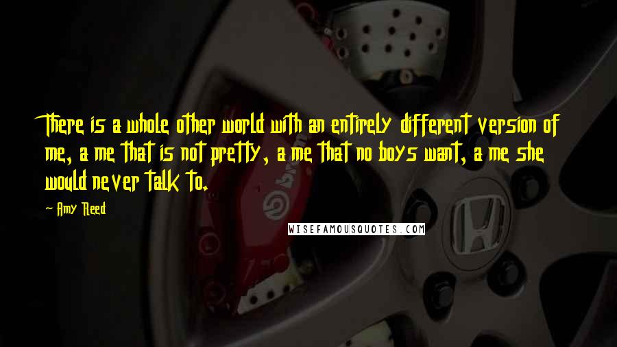 Amy Reed Quotes: There is a whole other world with an entirely different version of me, a me that is not pretty, a me that no boys want, a me she would never talk to.