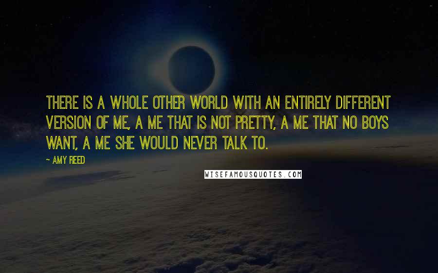 Amy Reed Quotes: There is a whole other world with an entirely different version of me, a me that is not pretty, a me that no boys want, a me she would never talk to.