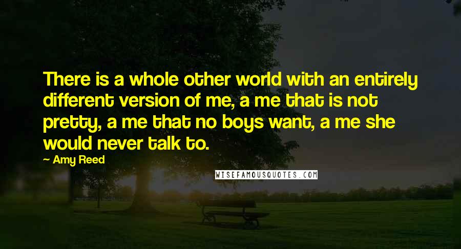 Amy Reed Quotes: There is a whole other world with an entirely different version of me, a me that is not pretty, a me that no boys want, a me she would never talk to.