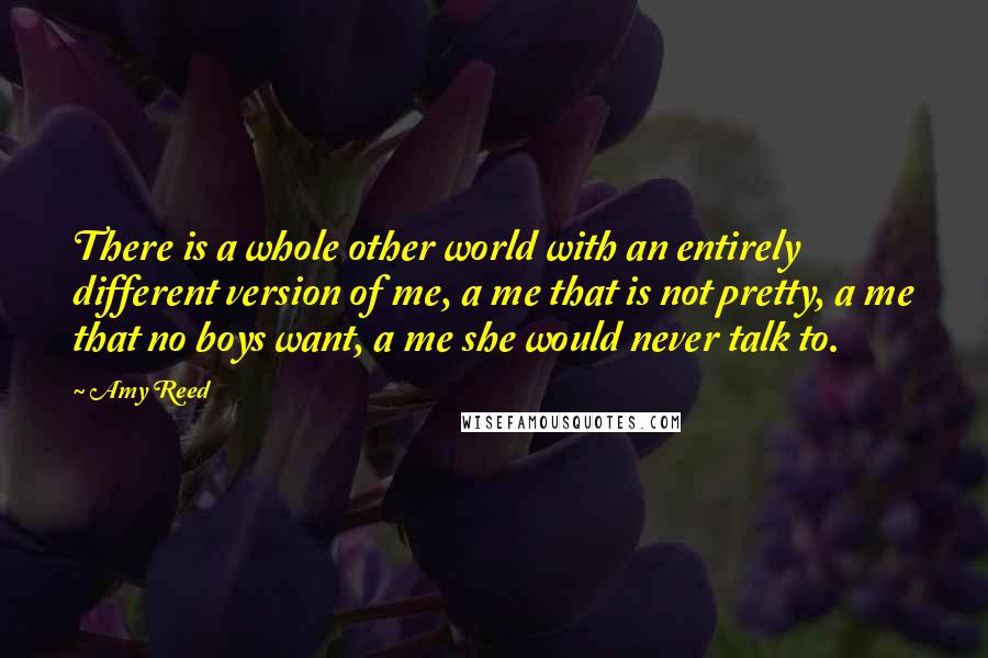 Amy Reed Quotes: There is a whole other world with an entirely different version of me, a me that is not pretty, a me that no boys want, a me she would never talk to.
