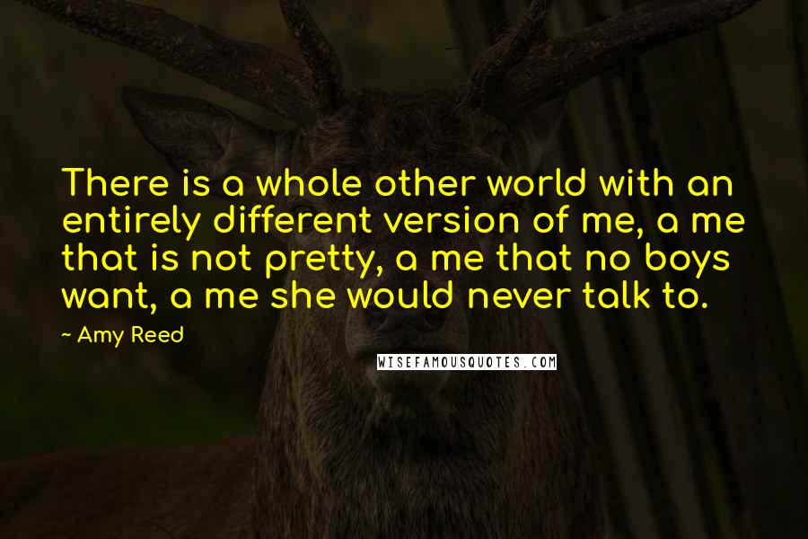 Amy Reed Quotes: There is a whole other world with an entirely different version of me, a me that is not pretty, a me that no boys want, a me she would never talk to.