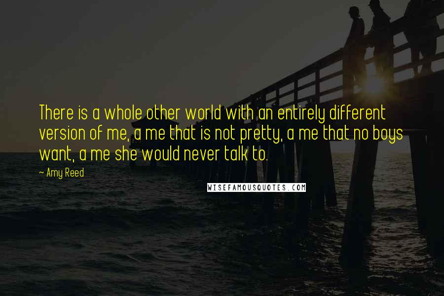 Amy Reed Quotes: There is a whole other world with an entirely different version of me, a me that is not pretty, a me that no boys want, a me she would never talk to.