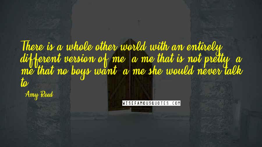 Amy Reed Quotes: There is a whole other world with an entirely different version of me, a me that is not pretty, a me that no boys want, a me she would never talk to.