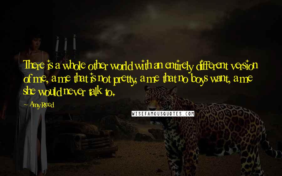 Amy Reed Quotes: There is a whole other world with an entirely different version of me, a me that is not pretty, a me that no boys want, a me she would never talk to.