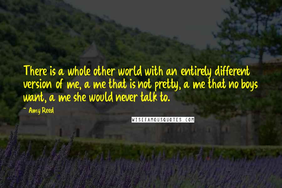 Amy Reed Quotes: There is a whole other world with an entirely different version of me, a me that is not pretty, a me that no boys want, a me she would never talk to.
