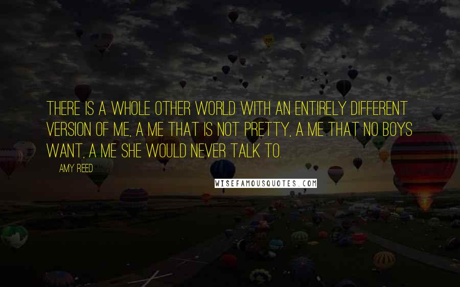 Amy Reed Quotes: There is a whole other world with an entirely different version of me, a me that is not pretty, a me that no boys want, a me she would never talk to.
