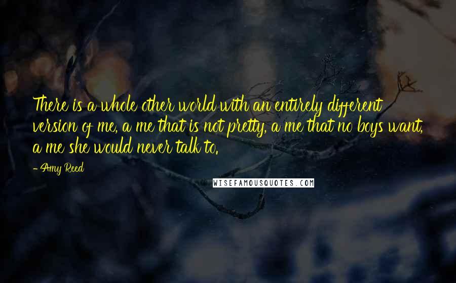 Amy Reed Quotes: There is a whole other world with an entirely different version of me, a me that is not pretty, a me that no boys want, a me she would never talk to.