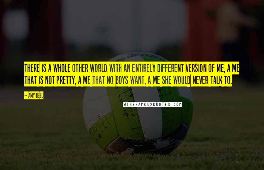 Amy Reed Quotes: There is a whole other world with an entirely different version of me, a me that is not pretty, a me that no boys want, a me she would never talk to.