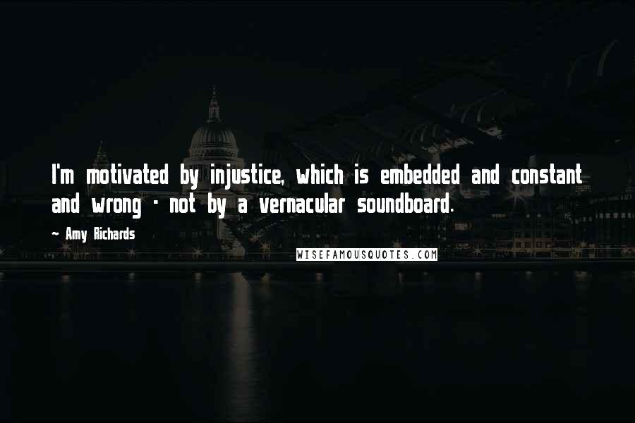 Amy Richards Quotes: I'm motivated by injustice, which is embedded and constant and wrong - not by a vernacular soundboard.