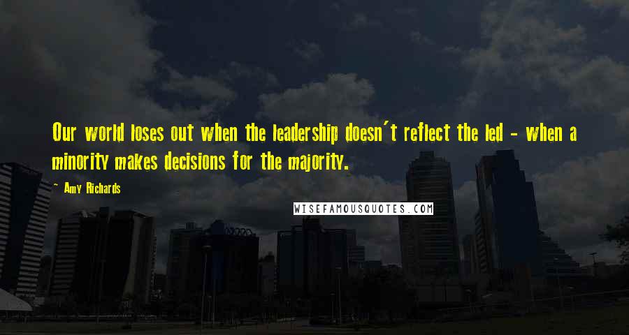 Amy Richards Quotes: Our world loses out when the leadership doesn't reflect the led - when a minority makes decisions for the majority.