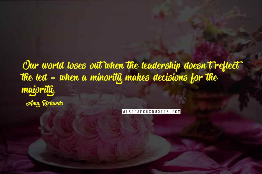 Amy Richards Quotes: Our world loses out when the leadership doesn't reflect the led - when a minority makes decisions for the majority.