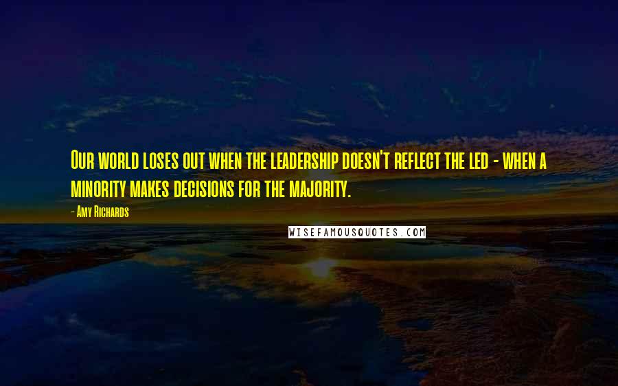 Amy Richards Quotes: Our world loses out when the leadership doesn't reflect the led - when a minority makes decisions for the majority.