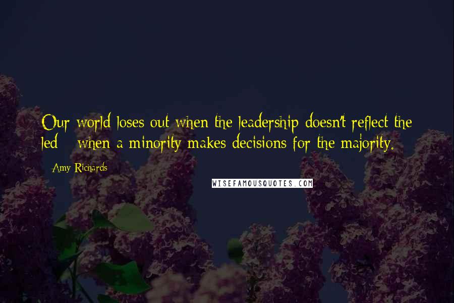 Amy Richards Quotes: Our world loses out when the leadership doesn't reflect the led - when a minority makes decisions for the majority.