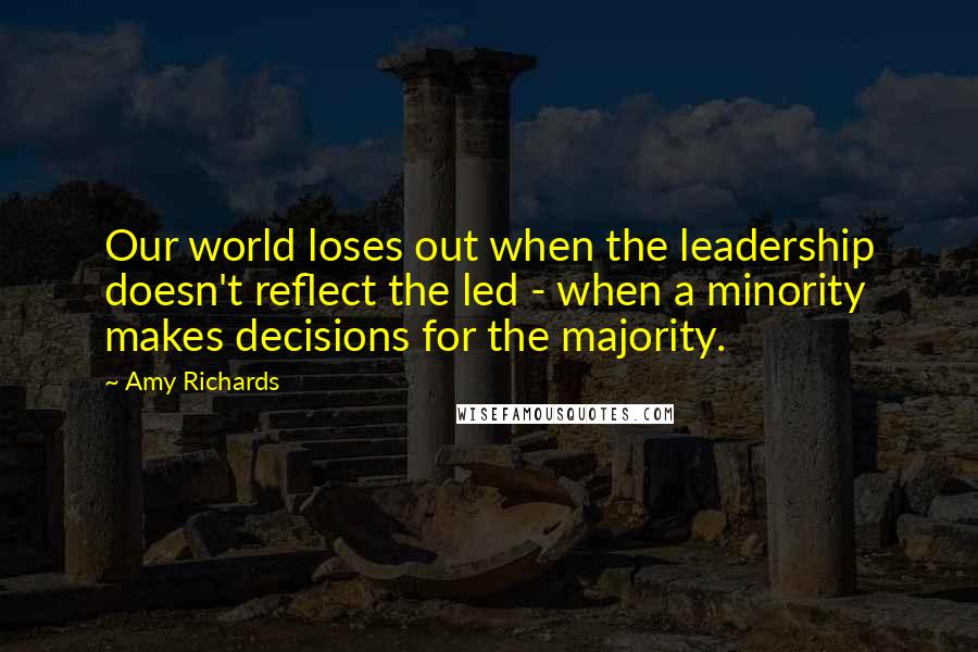 Amy Richards Quotes: Our world loses out when the leadership doesn't reflect the led - when a minority makes decisions for the majority.