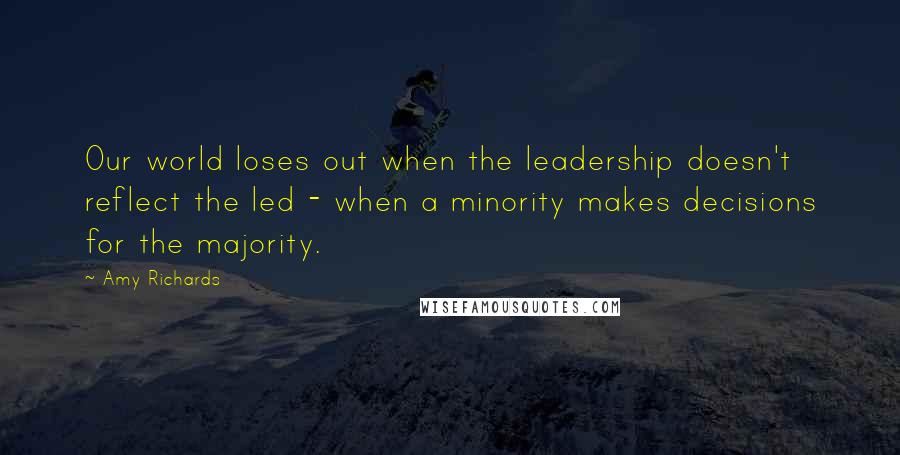 Amy Richards Quotes: Our world loses out when the leadership doesn't reflect the led - when a minority makes decisions for the majority.