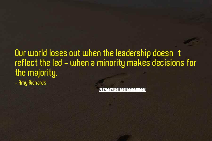 Amy Richards Quotes: Our world loses out when the leadership doesn't reflect the led - when a minority makes decisions for the majority.