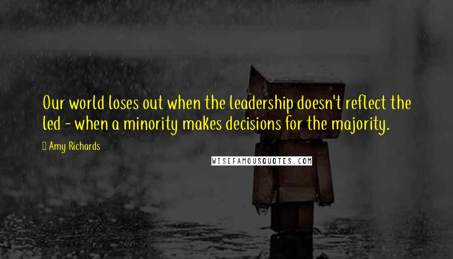 Amy Richards Quotes: Our world loses out when the leadership doesn't reflect the led - when a minority makes decisions for the majority.