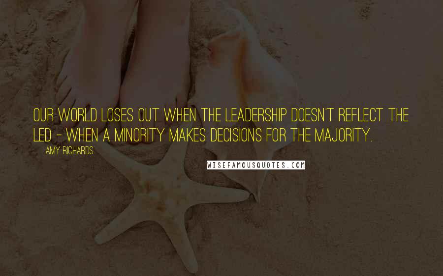 Amy Richards Quotes: Our world loses out when the leadership doesn't reflect the led - when a minority makes decisions for the majority.