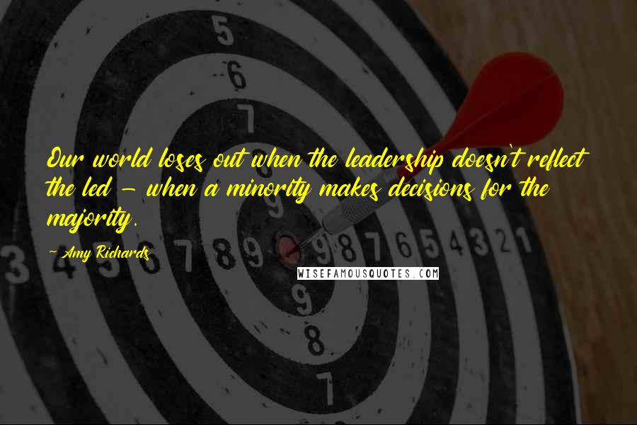 Amy Richards Quotes: Our world loses out when the leadership doesn't reflect the led - when a minority makes decisions for the majority.