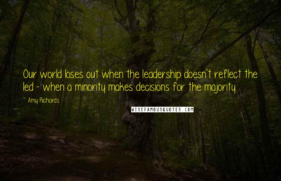 Amy Richards Quotes: Our world loses out when the leadership doesn't reflect the led - when a minority makes decisions for the majority.