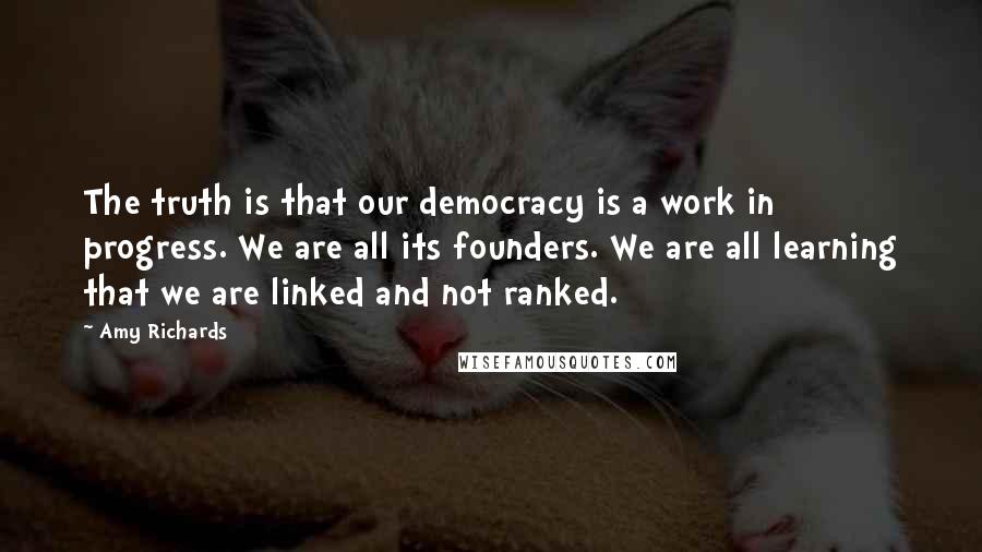 Amy Richards Quotes: The truth is that our democracy is a work in progress. We are all its founders. We are all learning that we are linked and not ranked.