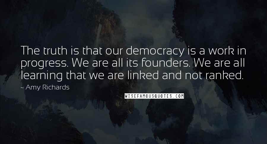 Amy Richards Quotes: The truth is that our democracy is a work in progress. We are all its founders. We are all learning that we are linked and not ranked.