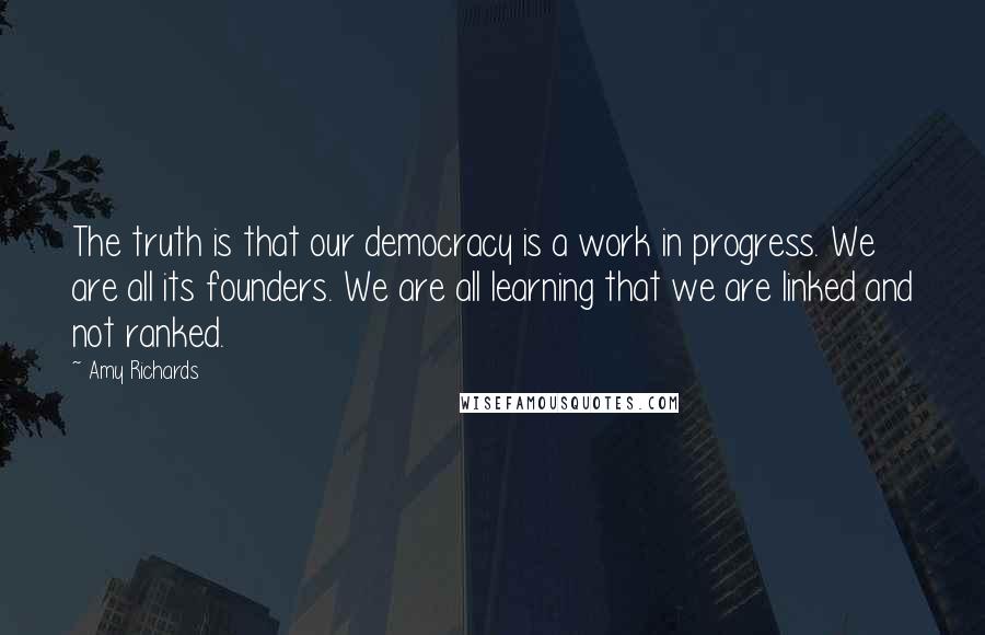 Amy Richards Quotes: The truth is that our democracy is a work in progress. We are all its founders. We are all learning that we are linked and not ranked.