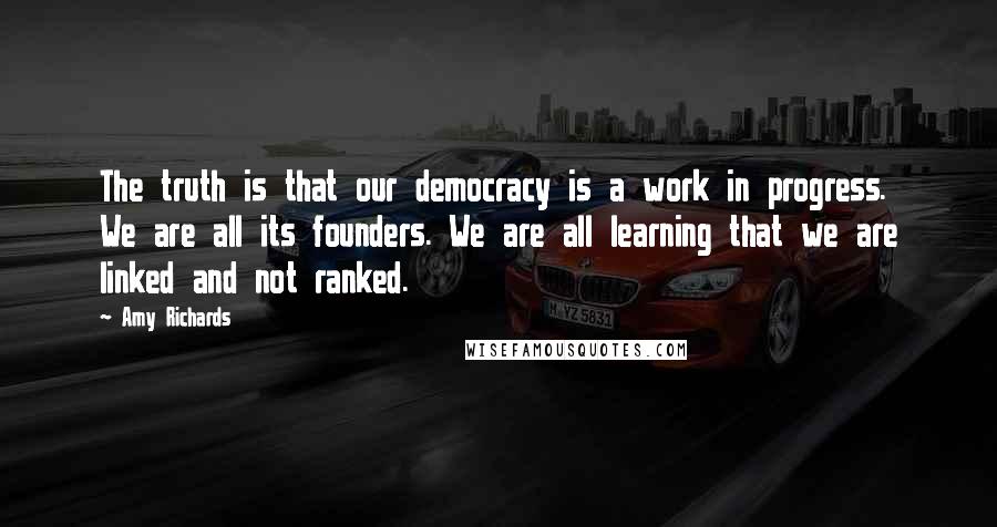 Amy Richards Quotes: The truth is that our democracy is a work in progress. We are all its founders. We are all learning that we are linked and not ranked.