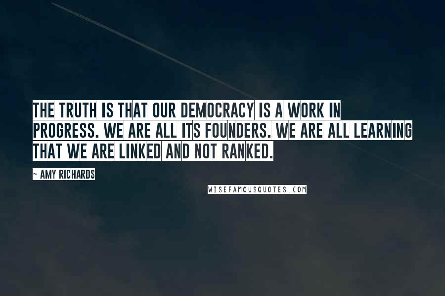 Amy Richards Quotes: The truth is that our democracy is a work in progress. We are all its founders. We are all learning that we are linked and not ranked.