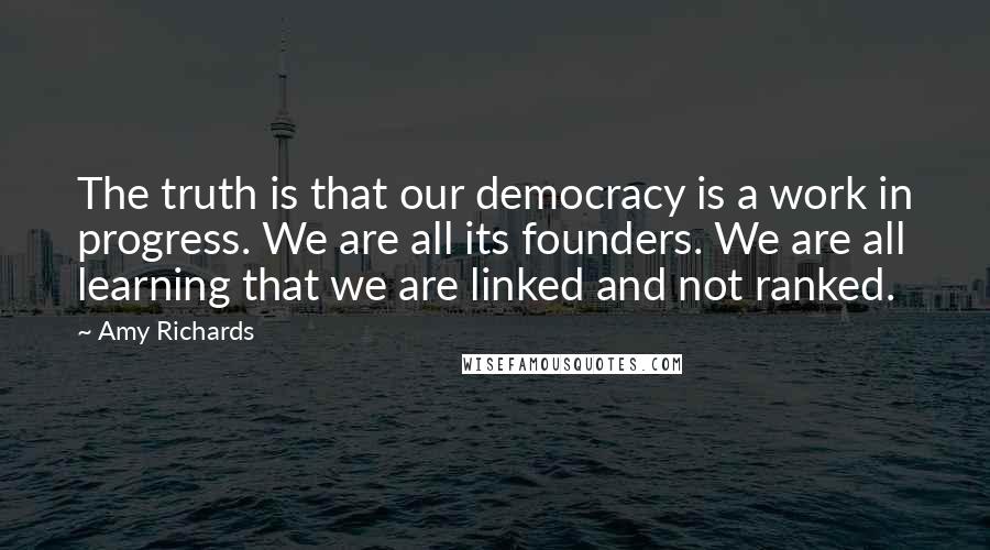 Amy Richards Quotes: The truth is that our democracy is a work in progress. We are all its founders. We are all learning that we are linked and not ranked.