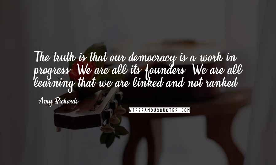 Amy Richards Quotes: The truth is that our democracy is a work in progress. We are all its founders. We are all learning that we are linked and not ranked.