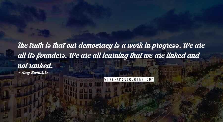 Amy Richards Quotes: The truth is that our democracy is a work in progress. We are all its founders. We are all learning that we are linked and not ranked.