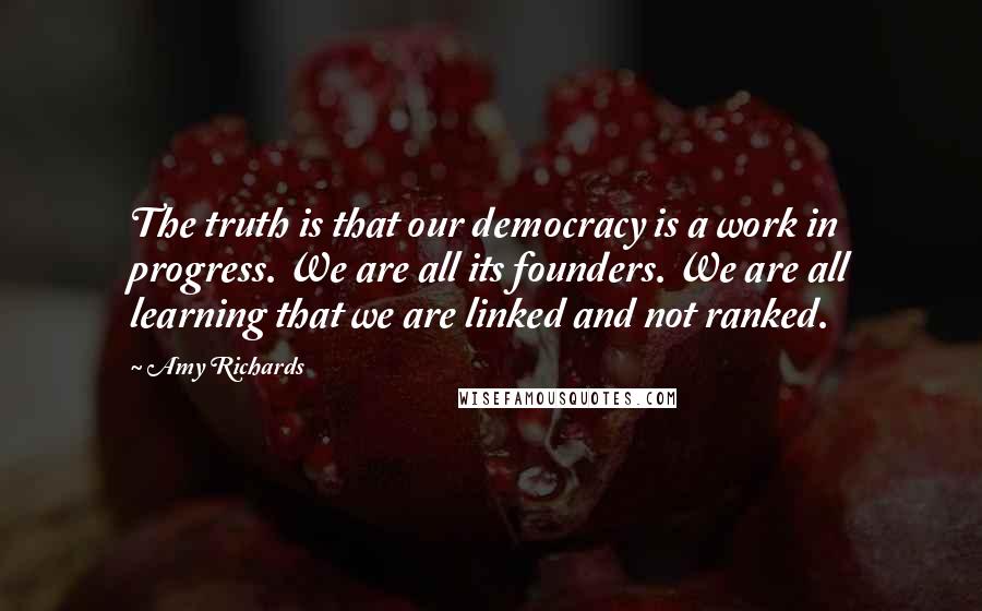 Amy Richards Quotes: The truth is that our democracy is a work in progress. We are all its founders. We are all learning that we are linked and not ranked.