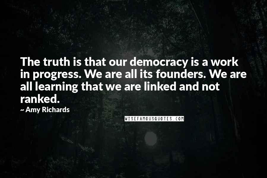 Amy Richards Quotes: The truth is that our democracy is a work in progress. We are all its founders. We are all learning that we are linked and not ranked.