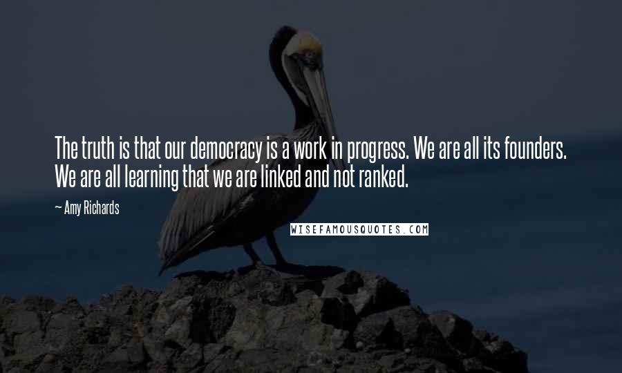 Amy Richards Quotes: The truth is that our democracy is a work in progress. We are all its founders. We are all learning that we are linked and not ranked.